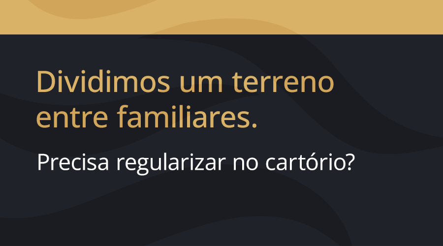 Dividimos um terreno entre familiares. Precisa regularizar no cartório?