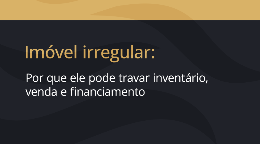 Imóvel irregular: por que ele pode travar inventário, venda e financiamento